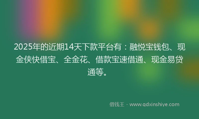 2025年的近期14天下款平台有：融悦宝钱包、现金侠快借宝、全金花、借款宝速借通、现金易贷通等。