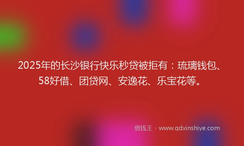 2025年的长沙银行快乐秒贷被拒有：琉璃钱包、58好借、团贷网、安逸花、乐宝花等。