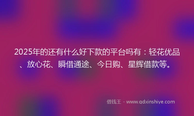 2025年的还有什么好下款的平台吗有：轻花优品、放心花、瞬借通途、今日购、星辉借款等。