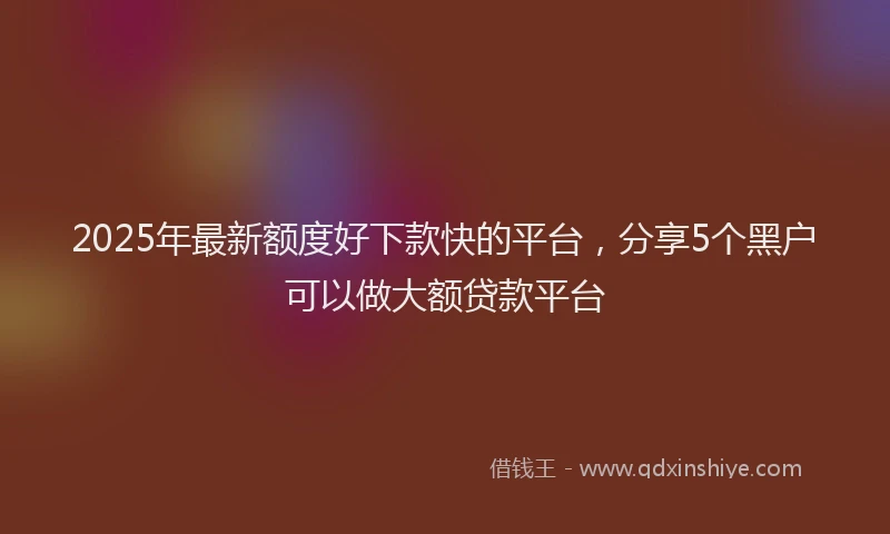 2025年最新额度好下款快的平台，分享5个黑户可以做大额贷款平台