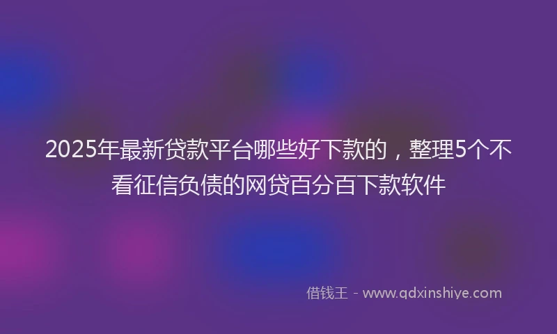 2025年最新贷款平台哪些好下款的，整理5个不看征信负债的网贷百分百下款软件