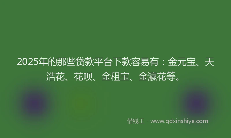 2025年的那些贷款平台下款容易有：金元宝、天浩花、花呗、金租宝、金瀛花等。