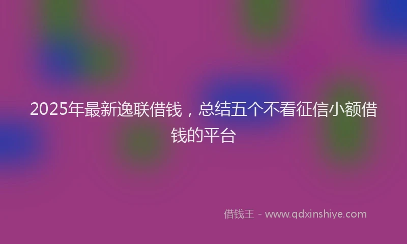 2025年最新逸联借钱，总结五个不看征信小额借钱的平台