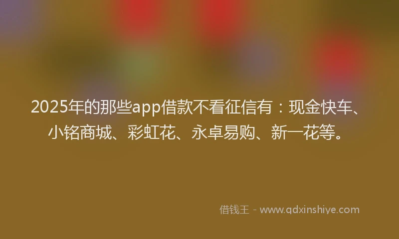 2025年的那些app借款不看征信有：现金快车、小铭商城、彩虹花、永卓易购、新一花等。