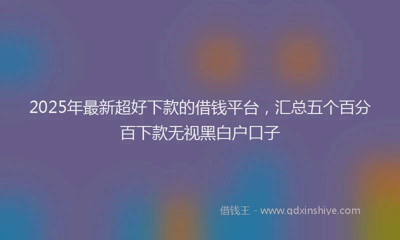 2025年最新超好下款的借钱平台，汇总五个百分百下款无视黑白户口子