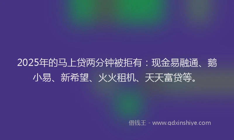 2025年的马上贷两分钟被拒有：现金易融通、鹅小易、新希望、火火租机、天天富贷等。