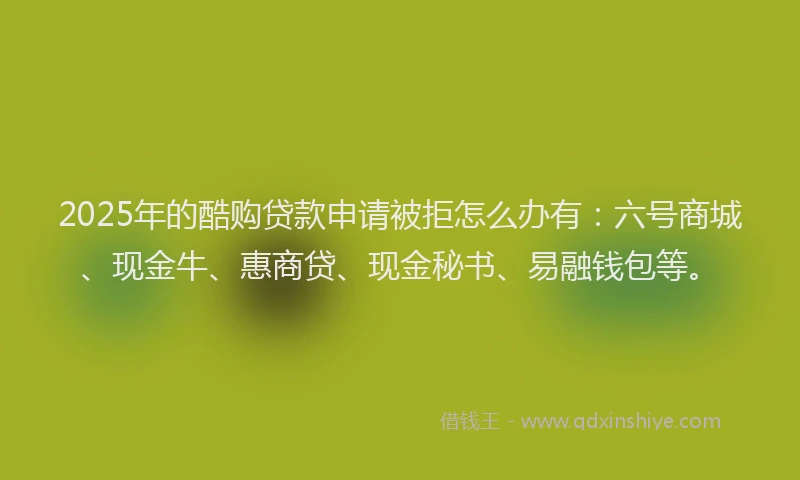 2025年的酷购贷款申请被拒怎么办有：六号商城、现金牛、惠商贷、现金秘书、易融钱包等。