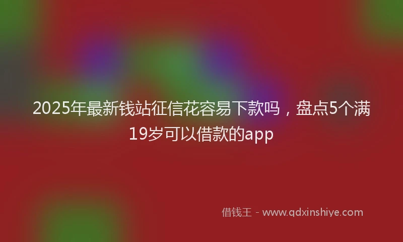 2025年最新钱站征信花容易下款吗，盘点5个满19岁可以借款的app