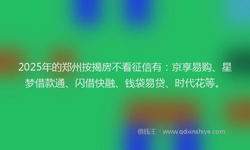 2025年的郑州按揭房不看征信有：京享易购、星梦借款通、闪借快融、钱袋易贷、时代花等。