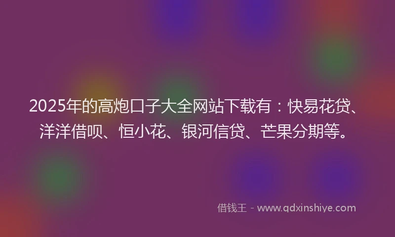 2025年的高炮口子大全网站下载有：快易花贷、洋洋借呗、恒小花、银河信贷、芒果分期等。