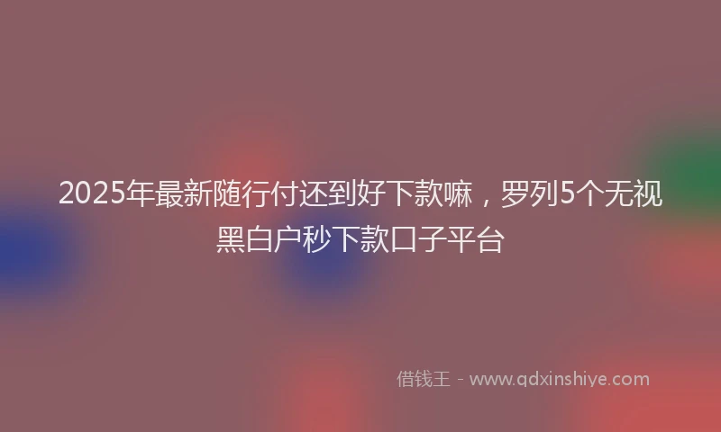 2025年最新随行付还到好下款嘛，罗列5个无视黑白户秒下款口子平台