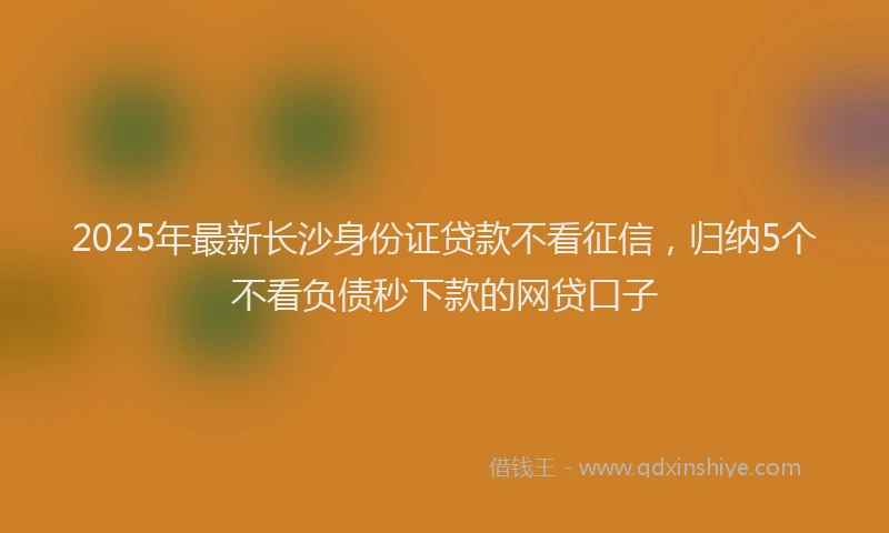 2025年最新长沙身份证贷款不看征信，归纳5个不看负债秒下款的网贷口子
