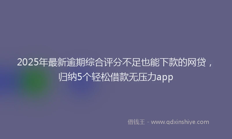2025年最新逾期综合评分不足也能下款的网贷，归纳5个轻松借款无压力app