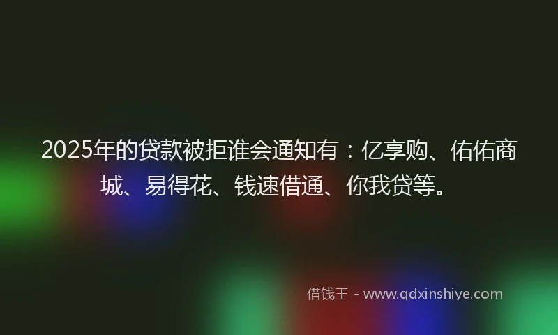2025年的贷款被拒谁会通知有：亿享购、佑佑商城、易得花、钱速借通、你我贷等。