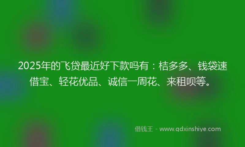 2025年的飞贷最近好下款吗有：桔多多、钱袋速借宝、轻花优品、诚信一周花、来租呗等。