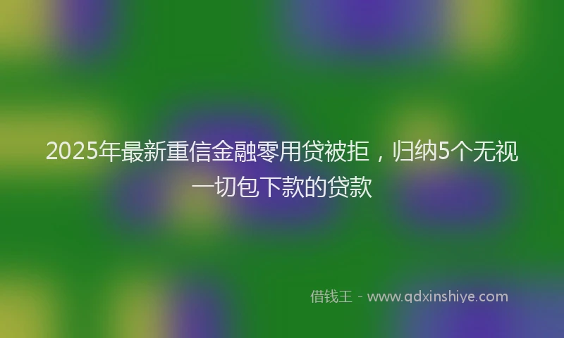 2025年最新重信金融零用贷被拒，归纳5个无视一切包下款的贷款