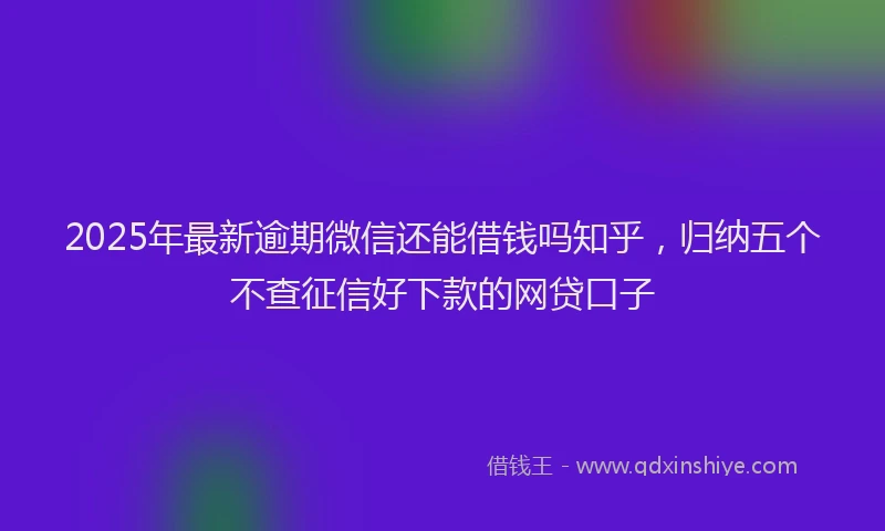 2025年最新逾期微信还能借钱吗知乎，归纳五个不查征信好下款的网贷口子