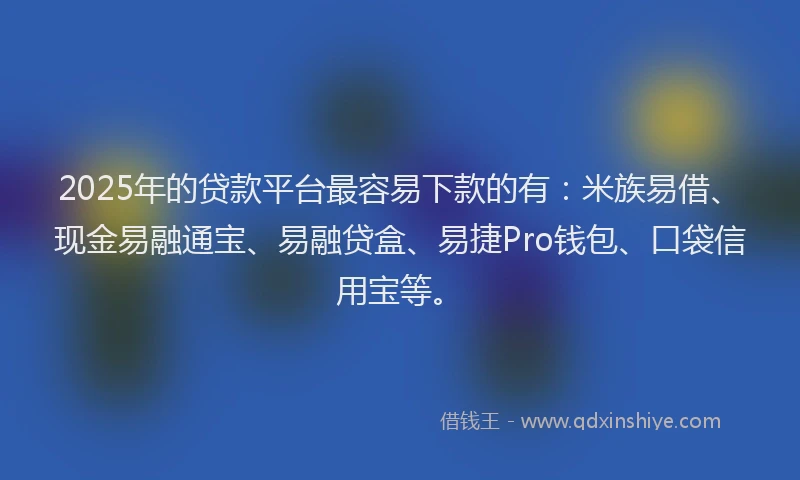 2025年的贷款平台最容易下款的有：米族易借、现金易融通宝、易融贷盒、易捷Pro钱包、口袋信用宝等。