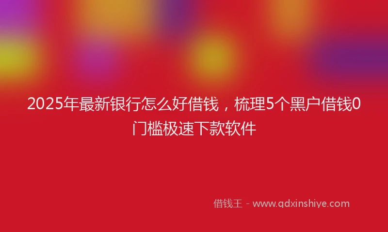 2025年最新银行怎么好借钱，梳理5个黑户借钱0门槛极速下款软件