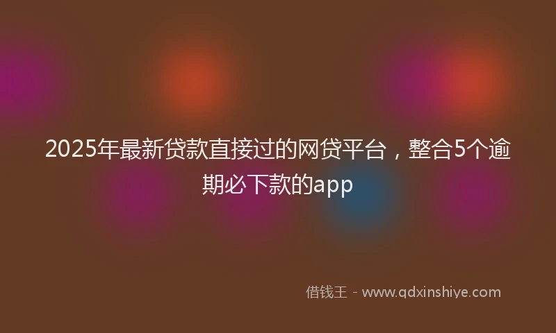 2025年最新贷款直接过的网贷平台，整合5个逾期必下款的app