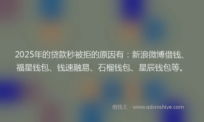 2025年的贷款秒被拒的原因有：新浪微博借钱、福星钱包、钱速融易、石榴钱包、星辰钱包等。