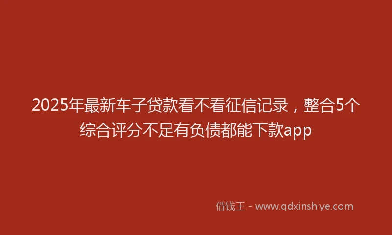 2025年最新车子贷款看不看征信记录，整合5个综合评分不足有负债都能下款app