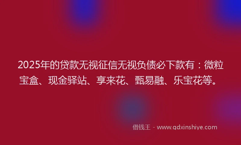 2025年的贷款无视征信无视负债必下款有：微粒宝盒、现金驿站、享来花、甄易融、乐宝花等。