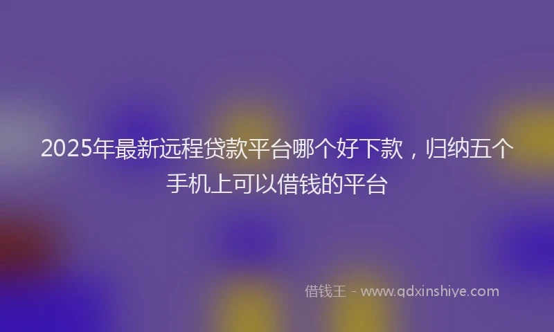 2025年最新远程贷款平台哪个好下款，归纳五个手机上可以借钱的平台