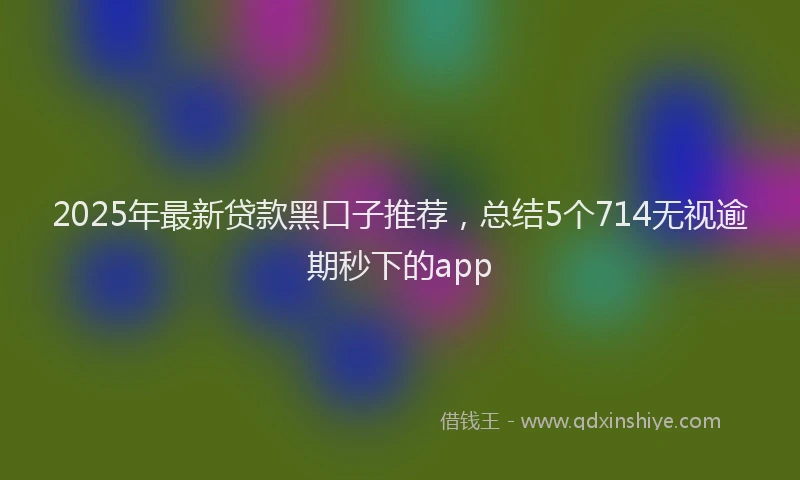2025年最新贷款黑口子推荐，总结5个714无视逾期秒下的app