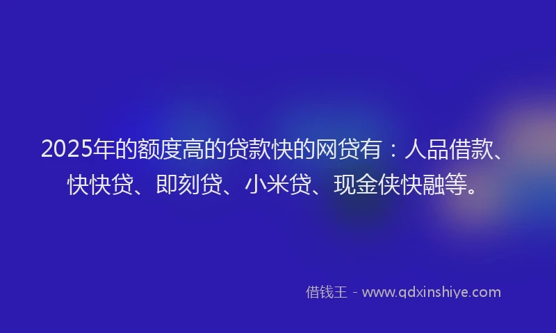 2025年的额度高的贷款快的网贷有：人品借款、快快贷、即刻贷、小米贷、现金侠快融等。
