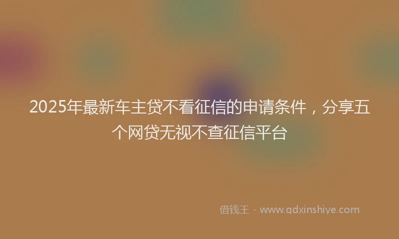 2025年最新车主贷不看征信的申请条件,分享五个网贷无视不查征信平台