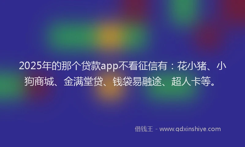 2025年的那个贷款app不看征信有：花小猪、小狗商城、金满堂贷、钱袋易融途、超人卡等。