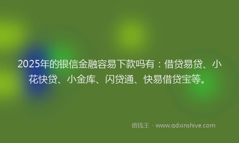 2025年的银信金融容易下款吗有：借贷易贷、小花快贷、小金库、闪贷通、快易借贷宝等。