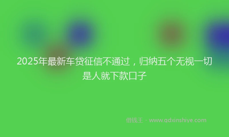 2025年最新车贷征信不通过，归纳五个无视一切是人就下款口子