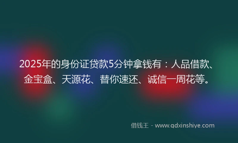 2025年的身份证贷款5分钟拿钱有：人品借款、金宝盒、天源花、替你速还、诚信一周花等。