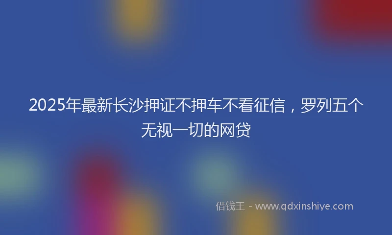 2025年最新长沙押证不押车不看征信，罗列五个无视一切的网贷