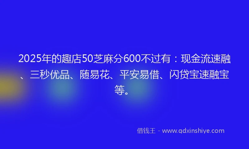 2025年的趣店50芝麻分600不过有：现金流速融、三秒优品、随易花、平安易借、闪贷宝速融宝等。