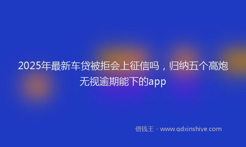 2025年最新车贷被拒会上征信吗，归纳五个高炮无视逾期能下的app