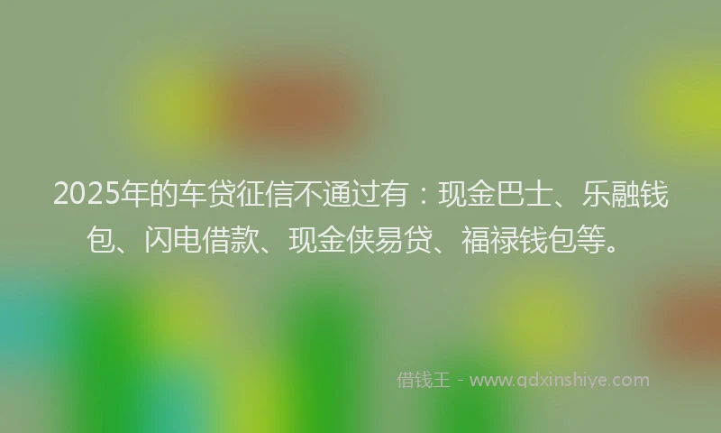2025年的车贷征信不通过有：现金巴士、乐融钱包、闪电借款、现金侠易贷、福禄钱包等。