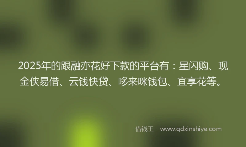 2025年的跟融亦花好下款的平台有：星闪购、现金侠易借、云钱快贷、哆来咪钱包、宜享花等。