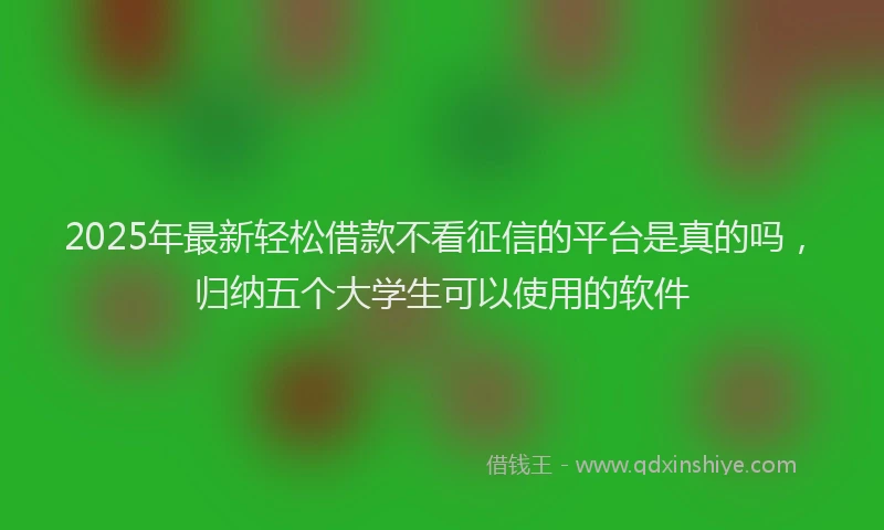 2025年最新轻松借款不看征信的平台是真的吗，归纳五个大学生可以使用的软件