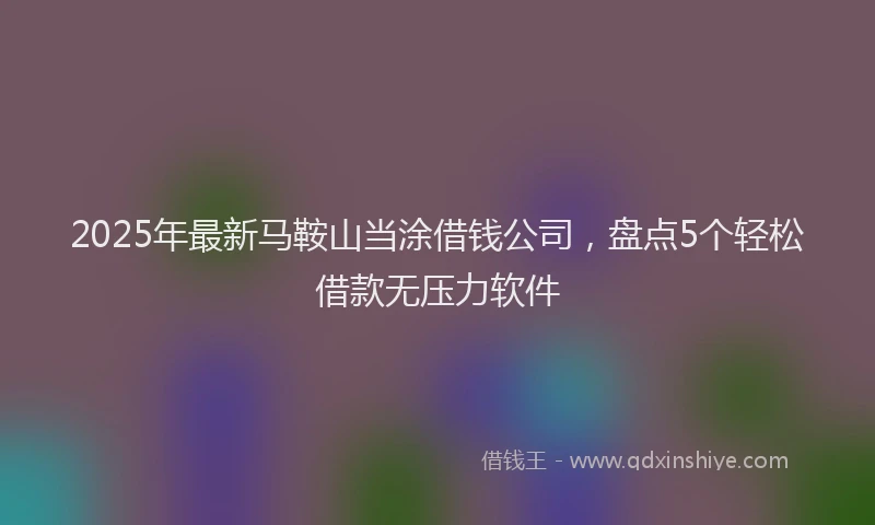 2025年最新马鞍山当涂借钱公司，盘点5个轻松借款无压力软件
