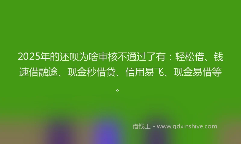 2025年的还呗为啥审核不通过了有：轻松借、钱速借融途、现金秒借贷、信用易飞、现金易借等。
