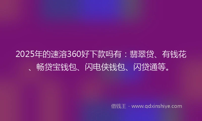 2025年的速溶360好下款吗有：翡翠贷、有钱花、畅贷宝钱包、闪电侠钱包、闪贷通等。