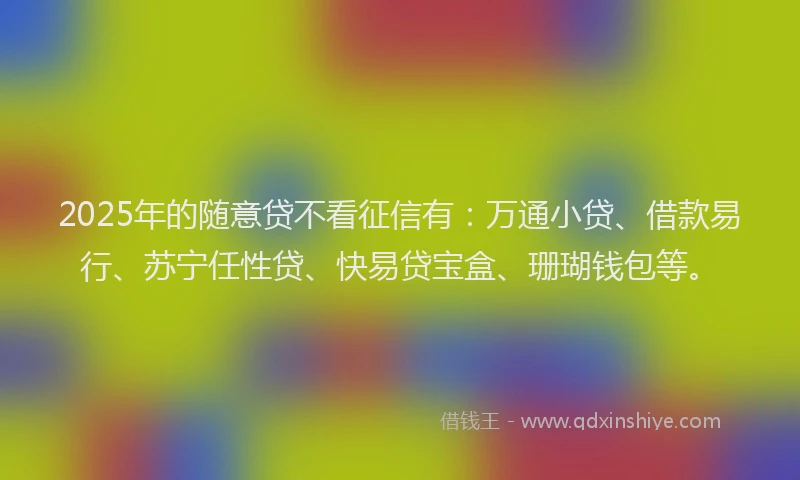 2025年的随意贷不看征信有：万通小贷、借款易行、苏宁任性贷、快易贷宝盒、珊瑚钱包等。