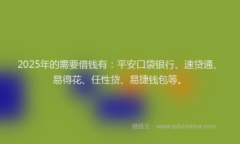 2025年的需要借钱有：平安口袋银行、速贷通、易得花、任性贷、易捷钱包等。