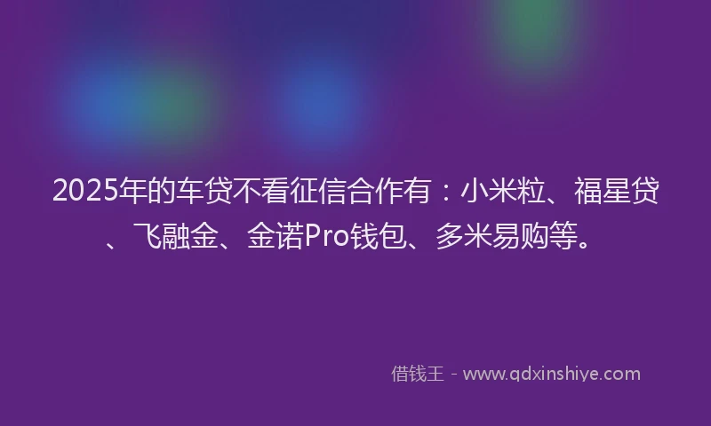 2025年的车贷不看征信合作有：小米粒、福星贷、飞融金、金诺Pro钱包、多米易购等。