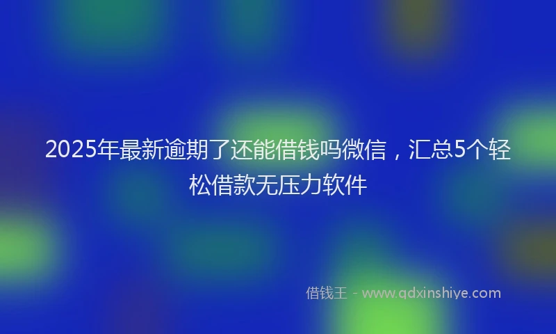 2025年最新逾期了还能借钱吗微信，汇总5个轻松借款无压力软件