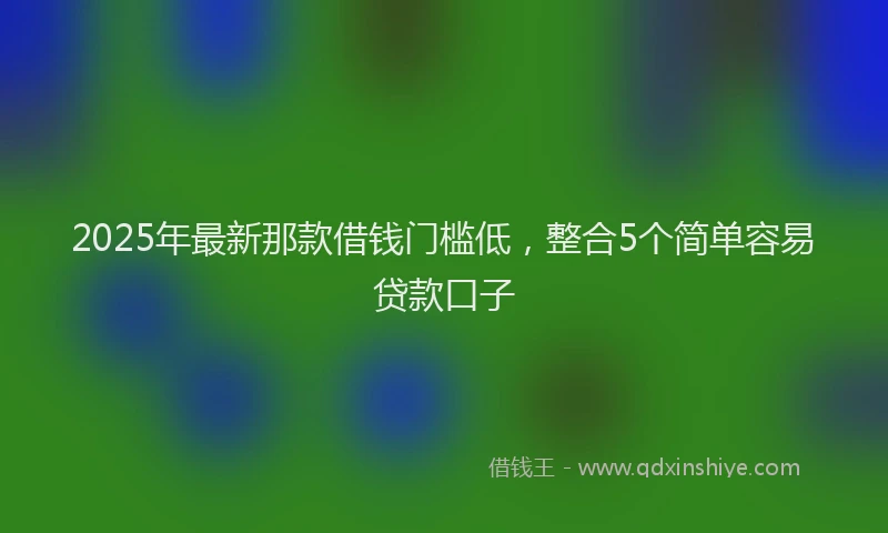2025年最新那款借钱门槛低，整合5个简单容易贷款口子