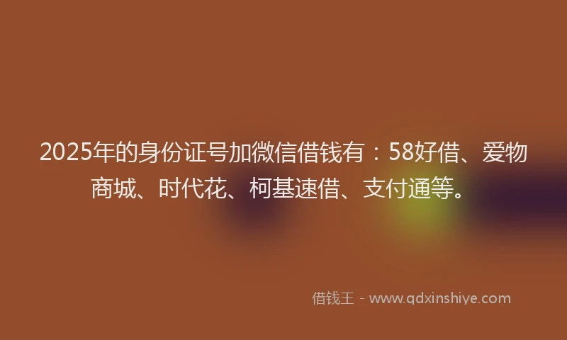 2025年的身份证号加微信借钱有：58好借、爱物商城、时代花、柯基速借、支付通等。